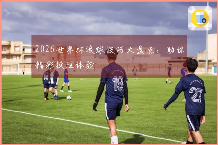 2026世界杯滚球技巧大盘点，助你精彩投注体验