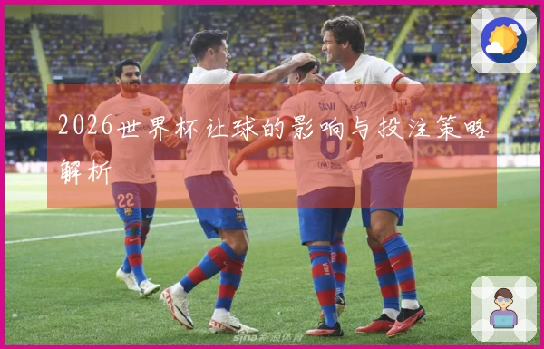 2026世界杯让球的影响与投注策略解析